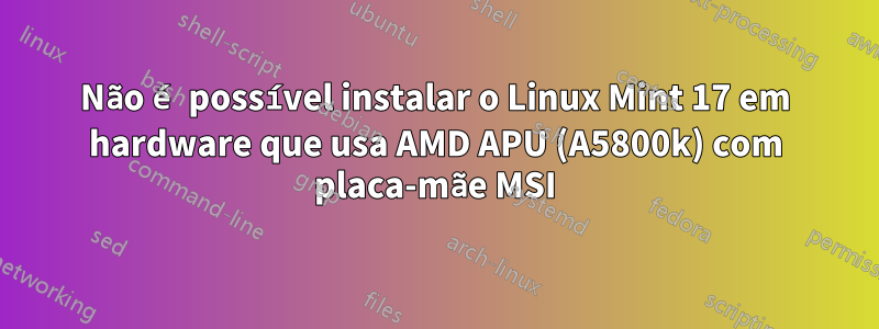 Não é possível instalar o Linux Mint 17 em hardware que usa AMD APU (A5800k) com placa-mãe MSI