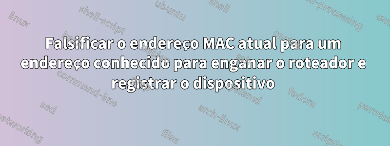 Falsificar o endereço MAC atual para um endereço conhecido para enganar o roteador e registrar o dispositivo