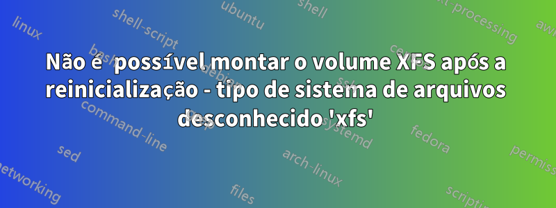 Não é possível montar o volume XFS após a reinicialização - tipo de sistema de arquivos desconhecido 'xfs'