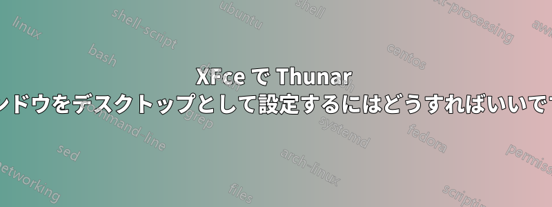 XFce で Thunar ウィンドウをデスクトップとして設定するにはどうすればいいですか?