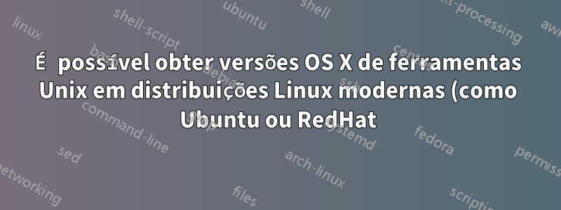É possível obter versões OS X de ferramentas Unix em distribuições Linux modernas (como Ubuntu ou RedHat)?