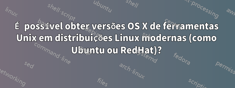 É possível obter versões OS X de ferramentas Unix em distribuições Linux modernas (como Ubuntu ou RedHat)?