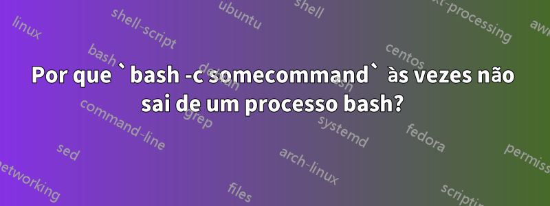 Por que `bash -c somecommand` às vezes não sai de um processo bash?