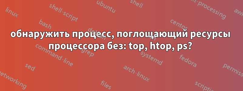 обнаружить процесс, поглощающий ресурсы процессора без: top, htop, ps?