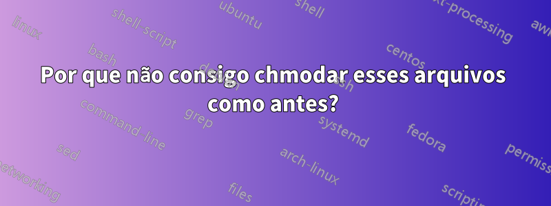 Por que não consigo chmodar esses arquivos como antes?