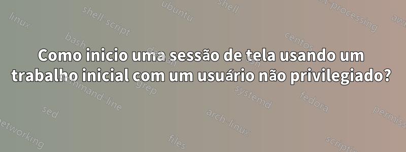 Como inicio uma sessão de tela usando um trabalho inicial com um usuário não privilegiado?