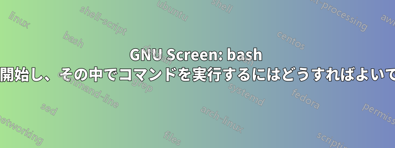 GNU Screen: bash プロセスを開始し、その中でコマンドを実行するにはどうすればよいでしょうか?