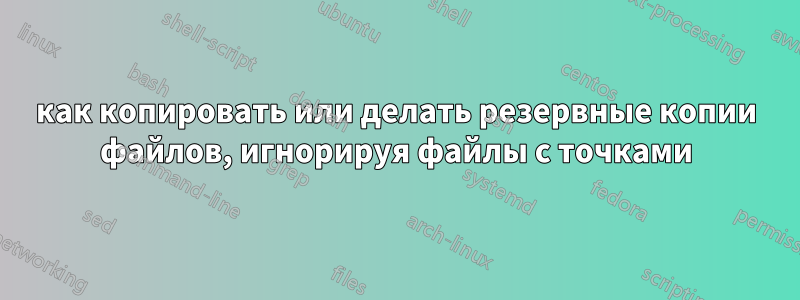 как копировать или делать резервные копии файлов, игнорируя файлы с точками