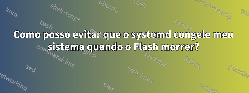 Como posso evitar que o systemd congele meu sistema quando o Flash morrer?