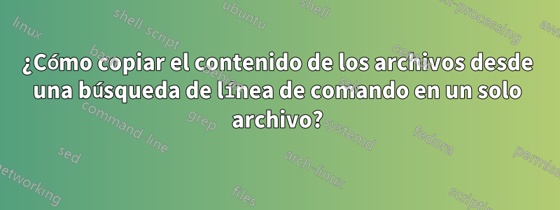 ¿Cómo copiar el contenido de los archivos desde una búsqueda de línea de comando en un solo archivo?