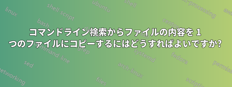 コマンドライン検索からファイルの内容を 1 つのファイルにコピーするにはどうすればよいですか?