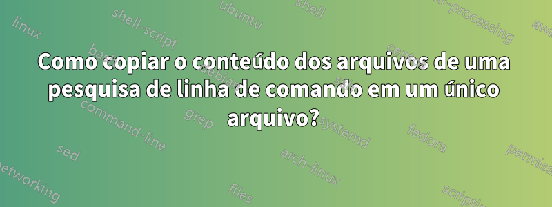 Como copiar o conteúdo dos arquivos de uma pesquisa de linha de comando em um único arquivo?