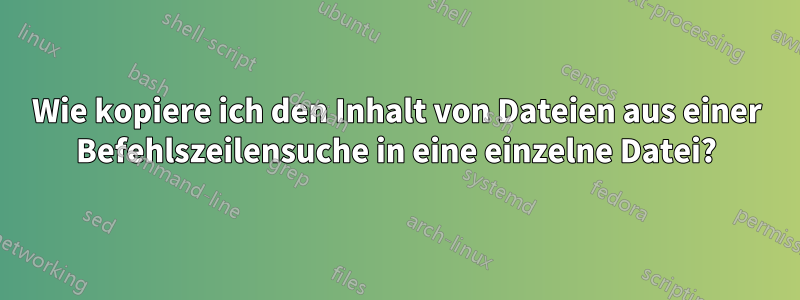 Wie kopiere ich den Inhalt von Dateien aus einer Befehlszeilensuche in eine einzelne Datei?