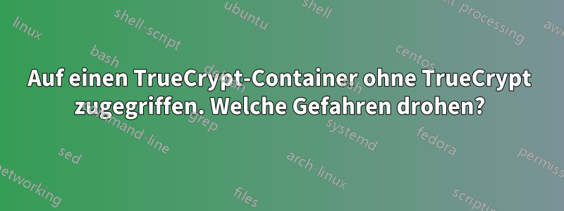 Auf einen TrueCrypt-Container ohne TrueCrypt zugegriffen. Welche Gefahren drohen?