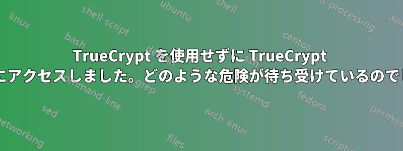 TrueCrypt を使用せずに TrueCrypt コンテナにアクセスしました。どのような危険が待ち受けているのでしょうか?