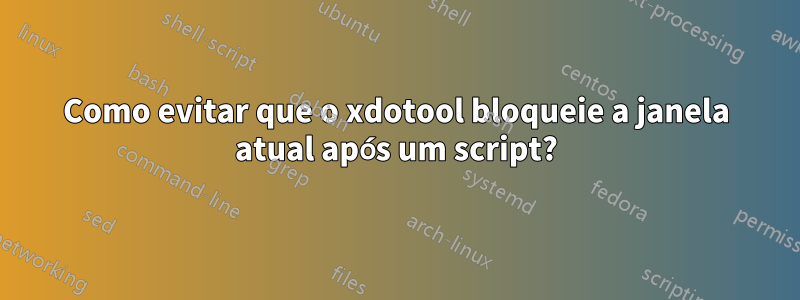 Como evitar que o xdotool bloqueie a janela atual após um script?