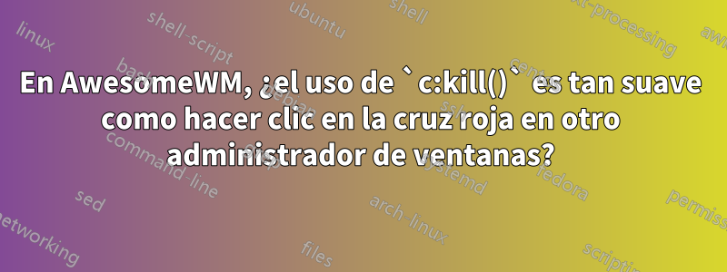 En AwesomeWM, ¿el uso de `c:kill()` es tan suave como hacer clic en la cruz roja en otro administrador de ventanas?