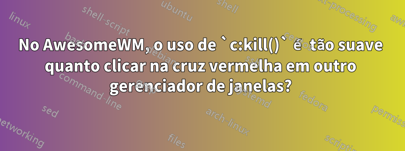 No AwesomeWM, o uso de `c:kill()` é tão suave quanto clicar na cruz vermelha em outro gerenciador de janelas?