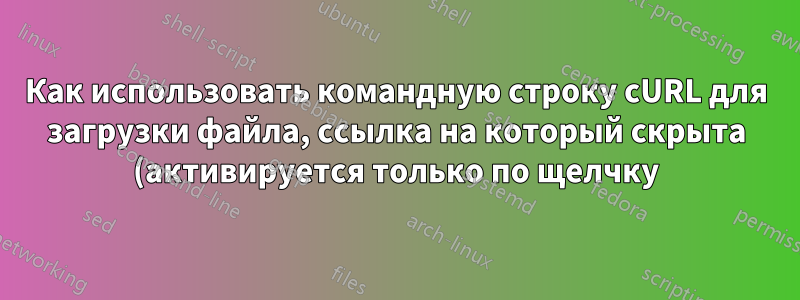 Как использовать командную строку cURL для загрузки файла, ссылка на который скрыта (активируется только по щелчку)