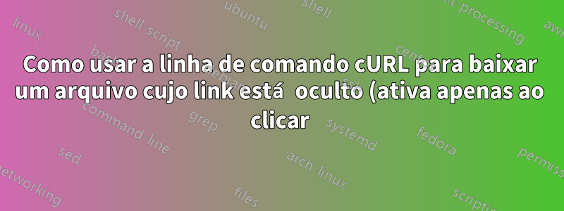 Como usar a linha de comando cURL para baixar um arquivo cujo link está oculto (ativa apenas ao clicar)