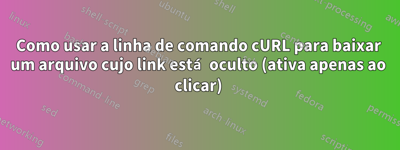 Como usar a linha de comando cURL para baixar um arquivo cujo link está oculto (ativa apenas ao clicar)