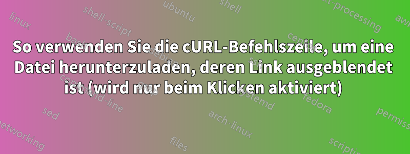 So verwenden Sie die cURL-Befehlszeile, um eine Datei herunterzuladen, deren Link ausgeblendet ist (wird nur beim Klicken aktiviert)