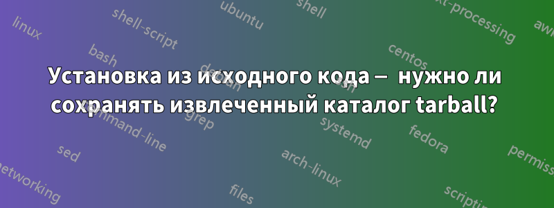 Установка из исходного кода — нужно ли сохранять извлеченный каталог tarball?