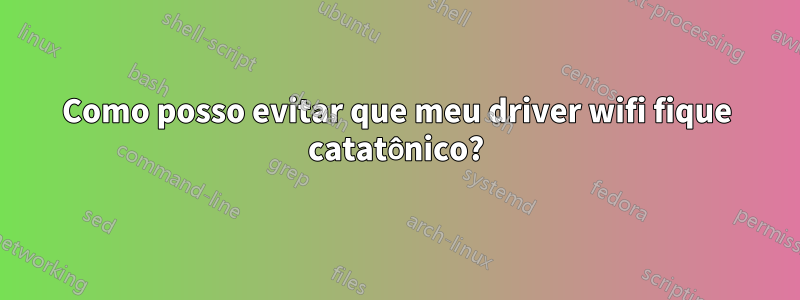 Como posso evitar que meu driver wifi fique catatônico?