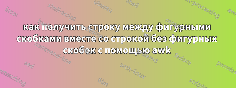 как получить строку между фигурными скобками вместе со строкой без фигурных скобок с помощью awk