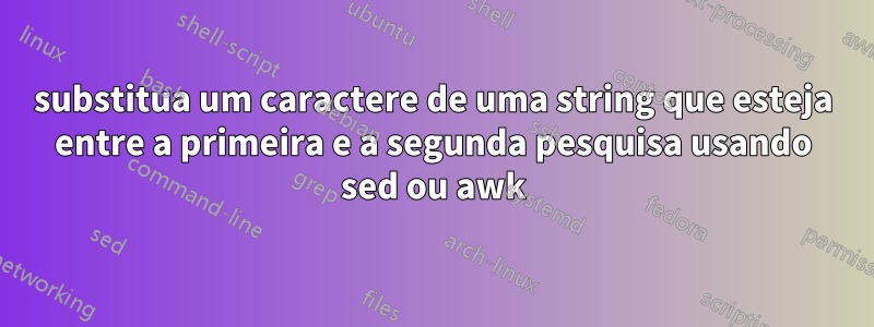 substitua um caractere de uma string que esteja entre a primeira e a segunda pesquisa usando sed ou awk