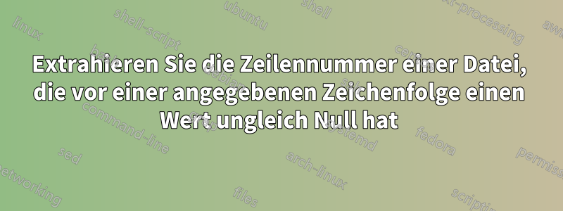 Extrahieren Sie die Zeilennummer einer Datei, die vor einer angegebenen Zeichenfolge einen Wert ungleich Null hat