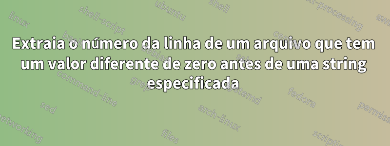 Extraia o número da linha de um arquivo que tem um valor diferente de zero antes de uma string especificada