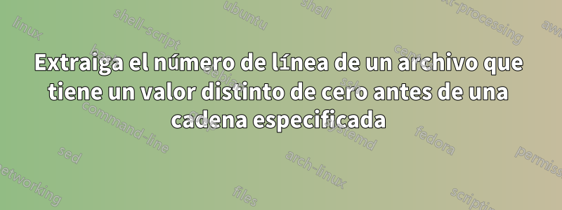 Extraiga el número de línea de un archivo que tiene un valor distinto de cero antes de una cadena especificada