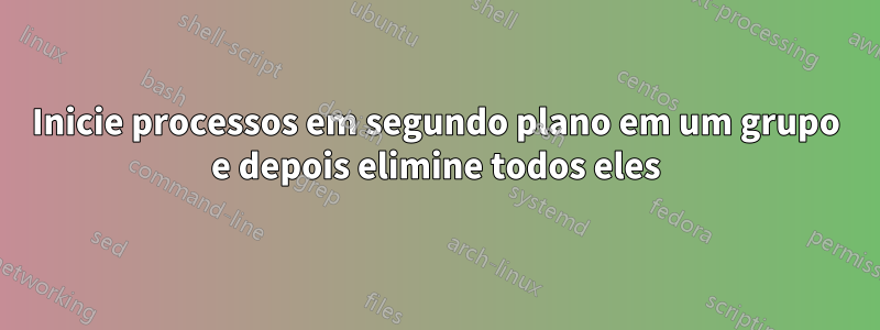 Inicie processos em segundo plano em um grupo e depois elimine todos eles