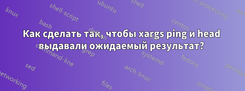 Как сделать так, чтобы xargs ping и head выдавали ожидаемый результат?