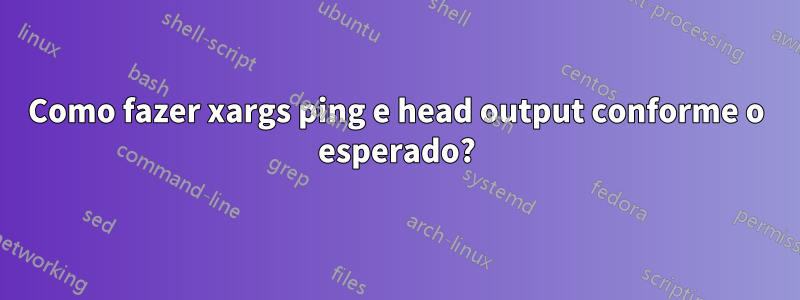 Como fazer xargs ping e head output conforme o esperado?