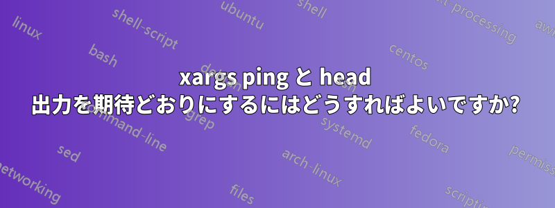 xargs ping と head 出力を期待どおりにするにはどうすればよいですか?