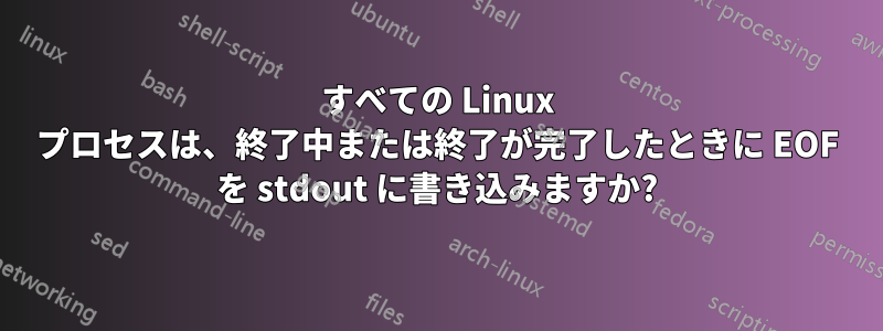 すべての Linux プロセスは、終了中または終了が完了したときに EOF を stdout に書き込みますか?