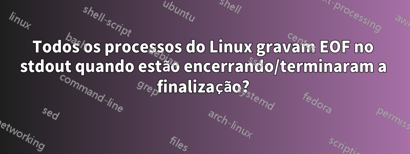 Todos os processos do Linux gravam EOF no stdout quando estão encerrando/terminaram a finalização?