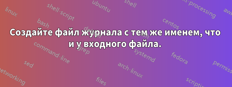 Создайте файл журнала с тем же именем, что и у входного файла.