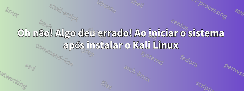 Oh não! Algo deu errado! Ao iniciar o sistema após instalar o Kali Linux