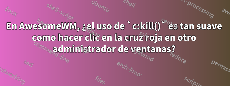 En AwesomeWM, ¿el uso de `c:kill()` es tan suave como hacer clic en la cruz roja en otro administrador de ventanas?