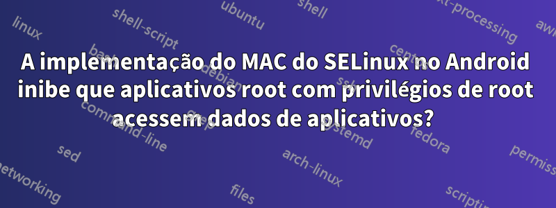 A implementação do MAC do SELinux no Android inibe que aplicativos root com privilégios de root acessem dados de aplicativos? 