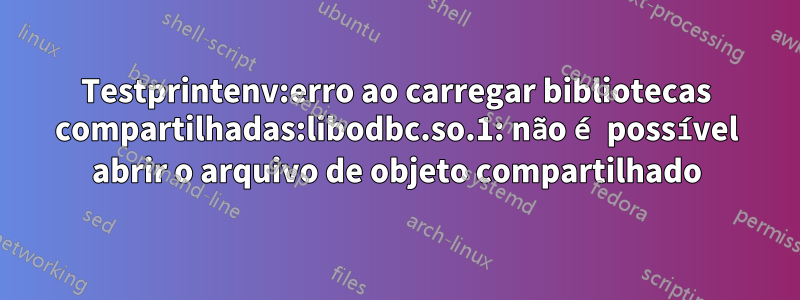 Testprintenv:erro ao carregar bibliotecas compartilhadas:libodbc.so.1: não é possível abrir o arquivo de objeto compartilhado