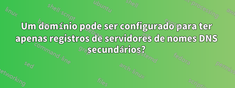 Um domínio pode ser configurado para ter apenas registros de servidores de nomes DNS secundários?