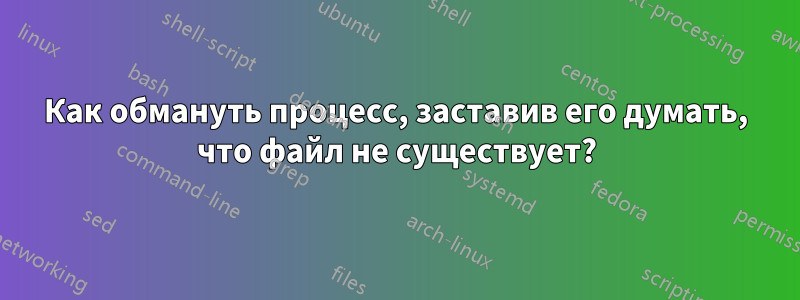 Как обмануть процесс, заставив его думать, что файл не существует?