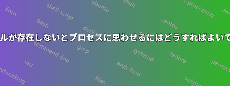 ファイルが存在しないとプロセスに思わせるにはどうすればよいですか?