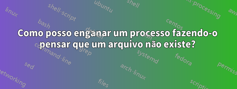 Como posso enganar um processo fazendo-o pensar que um arquivo não existe?