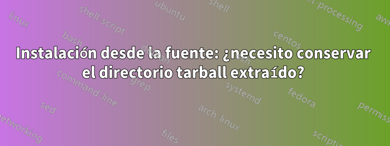 Instalación desde la fuente: ¿necesito conservar el directorio tarball extraído?