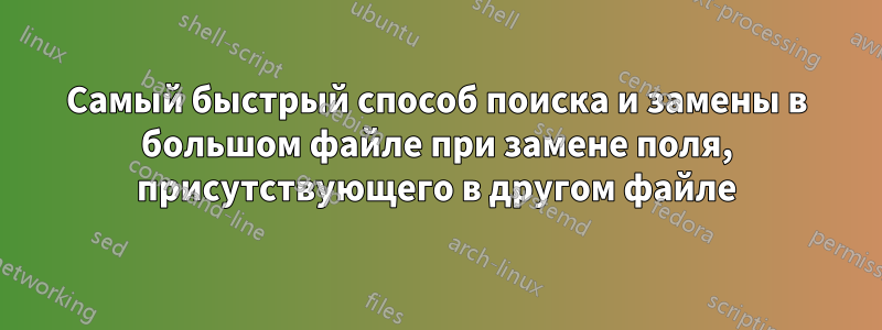 Самый быстрый способ поиска и замены в большом файле при замене поля, присутствующего в другом файле